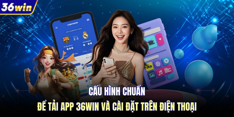 Cấu hình chuẩn để tải app 36WIN và cài đặt trên điện thoại
